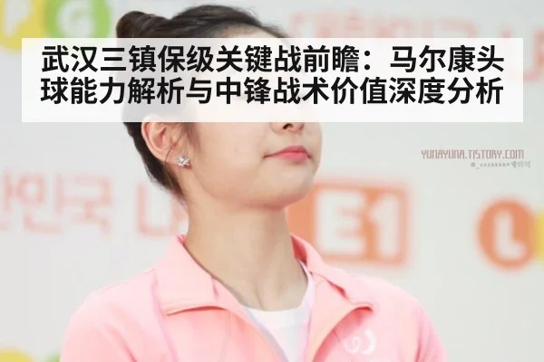 武汉三镇保级关键战前瞻：马尔康头球能力解析与中锋战术价值深度分析